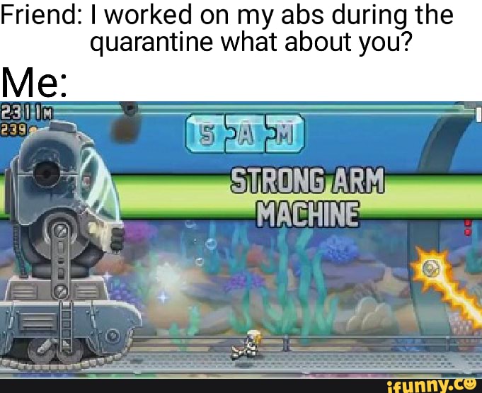 Friend: I worked on my abs during the quarantine what about you?
Me:
be
TRONGARM MACHINE