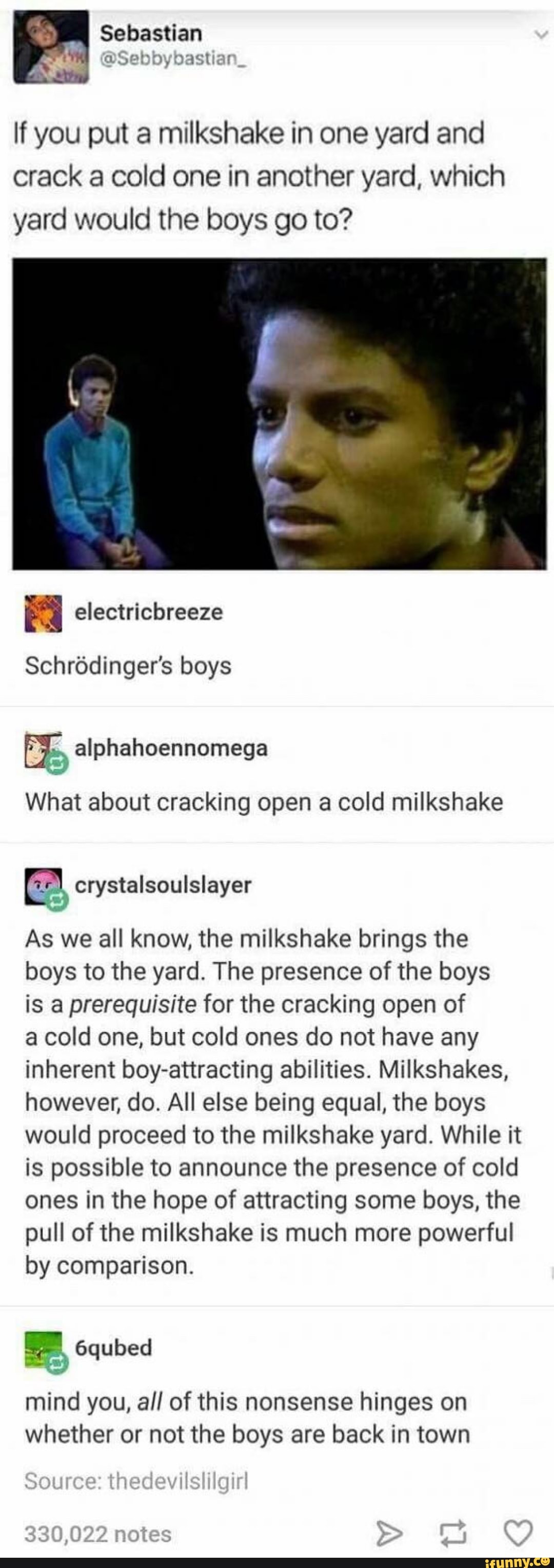 If you put a milkshake in one yard and
crack a cold one in another yard, which
yard would the boys go to?
Schrõdinger's boys
E; alphahoennomega
©”
What about cracking open a cold milkshake
Itª
wii
As we all know, the milkshake brings the
boys to the yard. The presence of the boys
is a prerequisite for the cracking open of
a cold one, but cold ones do not have any
inherent boy-attracting abilities. Milkshakes,
however, do. All else being equal, the boys