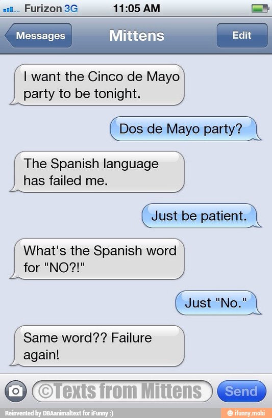 Messages
I want the Cinco de Mayo
party to be tonight.
Dos de Mayo party?
The Spanish language
has failed me.
Just be patient.
What's the Spanish word
Same word?? Failure
again!
Texts
from
Mittens