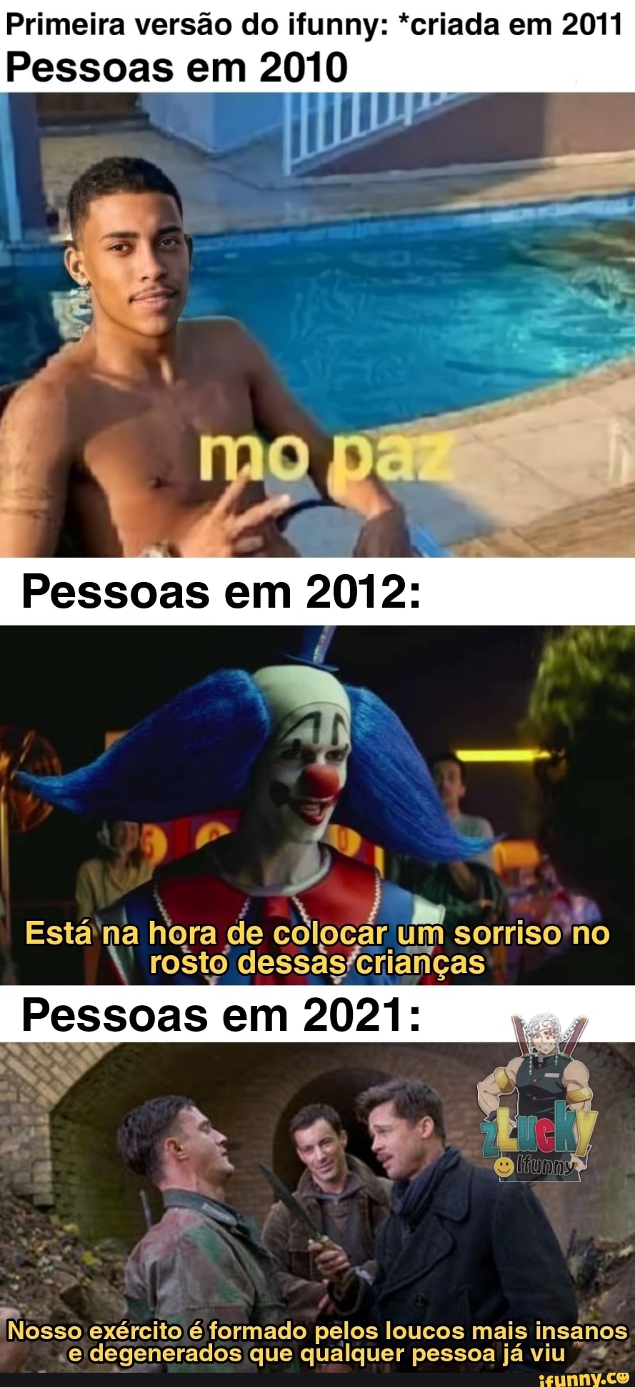 Primeira versão do ifunny: *criada em 2011
Pessoas em 2010
Pessoas em
D) q
Está na hora de colocar um sorriso no rosto
Pessoas em 2021:
exército é formado pelos loucos mais insanos
-e degenerados que qualquer pessoa já viu +