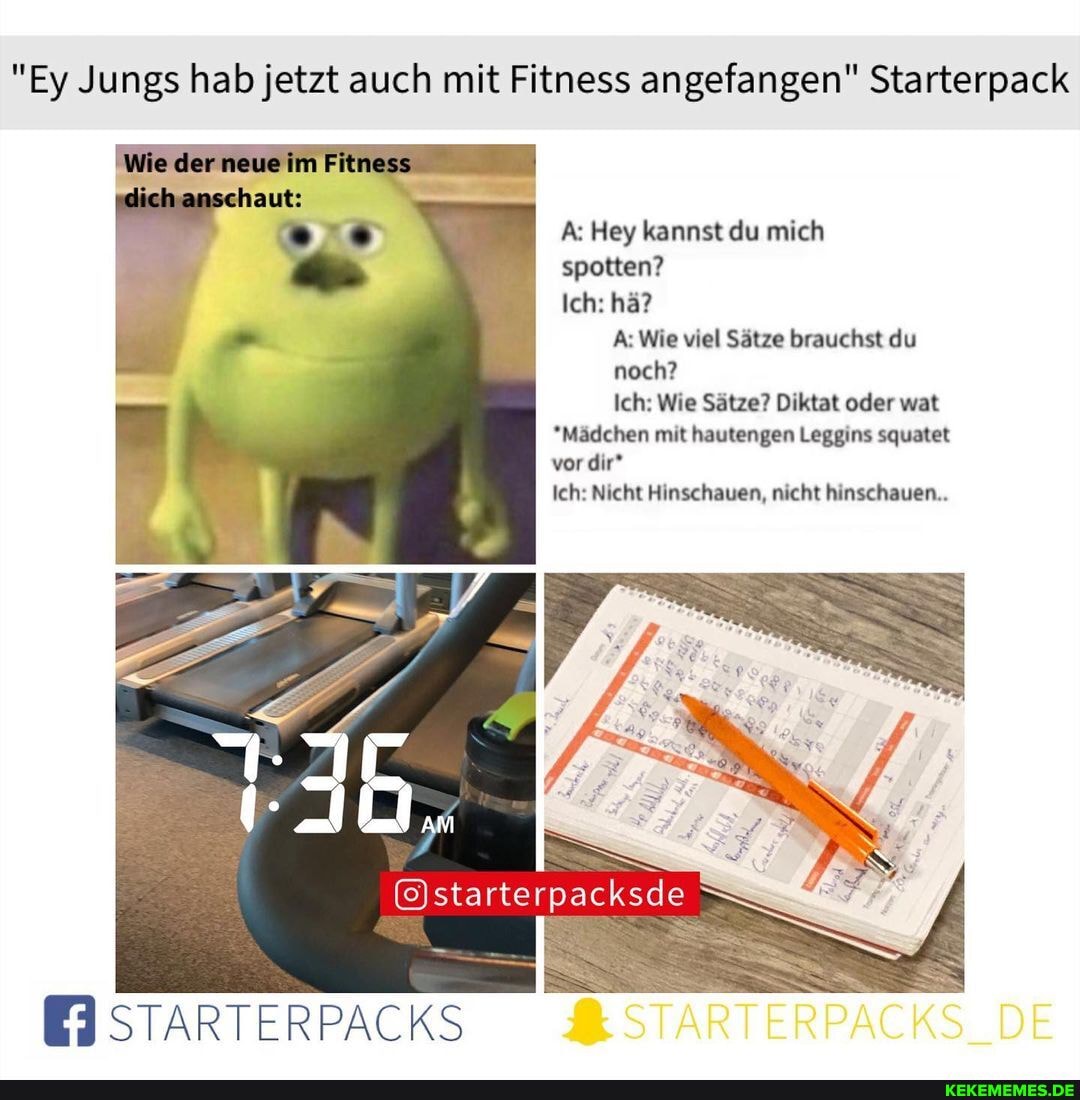 "Ey Jungs hab jetzt auch mit Fitness angefangen" Starterpack
le der neue
A: Hey kannst du mich spotten?
Ich: hä?
A: Wie viel Sätze brauchst du
noch?
Ich: Wie Sätze? Diktat oder war
*Mädchen mit hautengen Leggins squatet vor dir*
Ich: Nicht Hinschauen, nicht hinschauen..
rte
packsde
STARTERPACKS