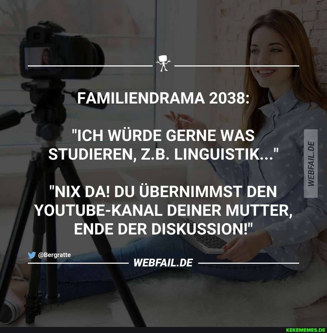 FAMILIENDRAMA 2038:
"ICH WÜRDE GERNE WAS STUDIEREN, Z.B. LINGUISTIK..."
"NIX DA! DU ÜBERNIMMST DEN YOUTUBE-KANAL DEINER MUTTER,
ENDE DER DISKUSSION!"
@Bergratte
DE