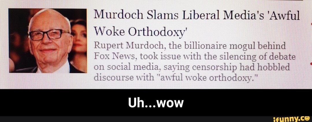 Murdoch Slams Liberal Media's 'Awful
Woke Orthodoxy'
Rupert Murdoch, the billionaire mogul behind
Fox News, took issue with the silencing of debate
_I social media, saying censorship had hobbled discourse with "awitul woke orthodoxy."
Uh...wow - Uh...wow