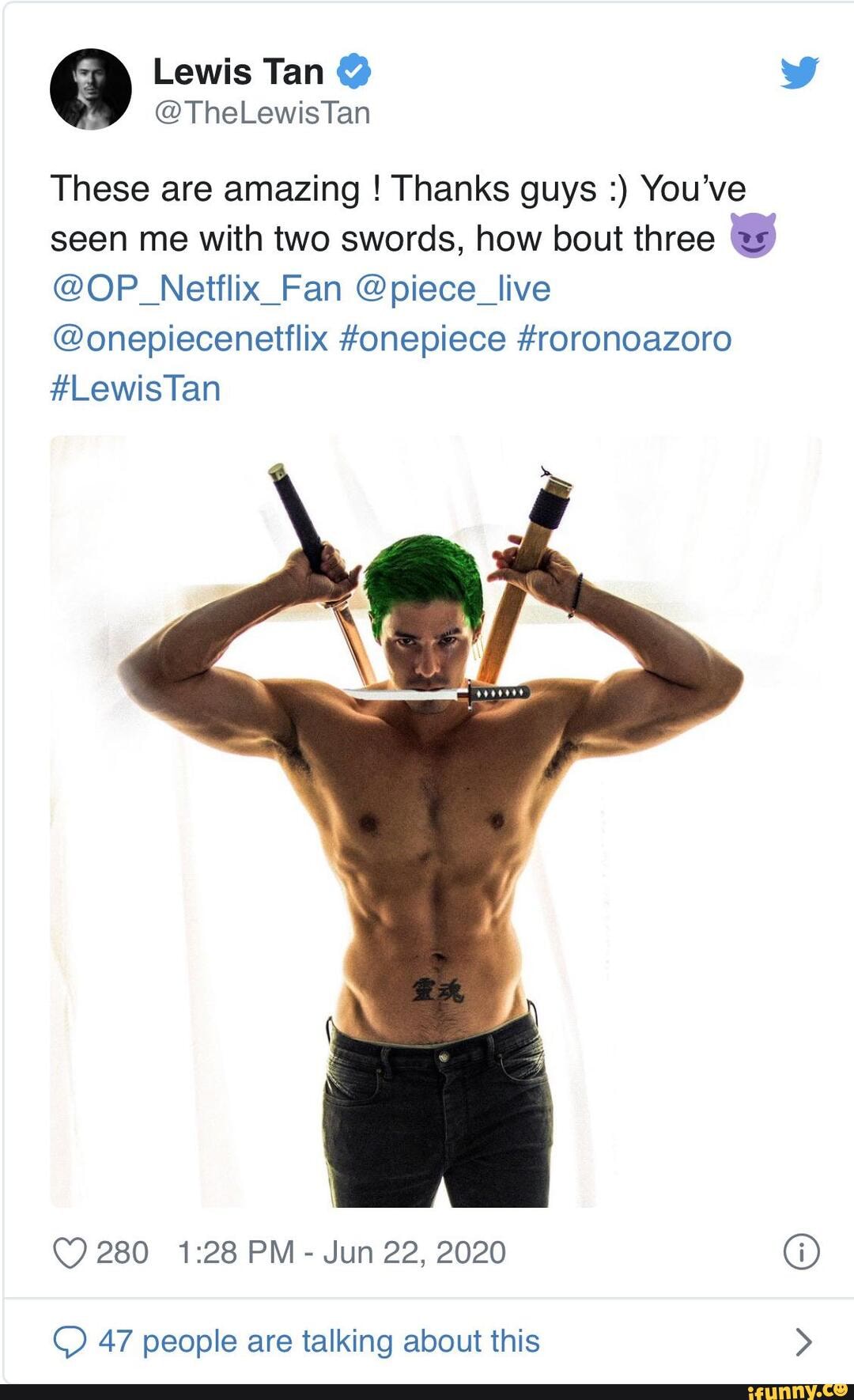 69 Lewis Tan @
These are amazing ! Thanks guys You've seen me with two swords, how bout three
@OP_Netflix_Fan @piece_live
@onepiecenettlix #onepiece #roronoazoro
#Lewis Tan
280 PM - Jun 22, 2020 @
47 people are talking about this