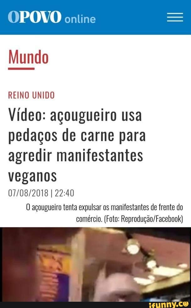 OPOVO oniine
Mundo
REINO UNIDO
Video: agougueiro usa
pedaços de carne para
agredir manifestantes
veganos
07/08/2018 I 22:40
O açougueiro tenta expulsar os manifestantes de frente do
comércio. (Foto: Reprodução/Facebook)