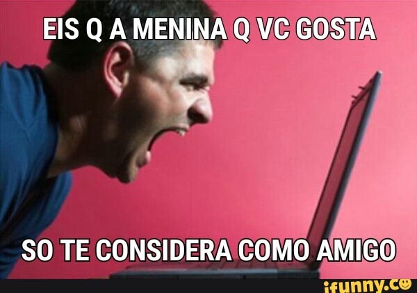 EIS Q A MENINA Q VC GOSTA
SO TE CONSIDERA COMO AMIGO