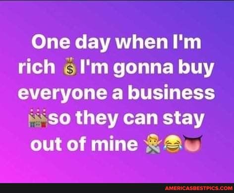 One day when I'm rich I'm gonna buy everyone a business
so they can stay
out of mine