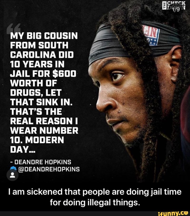 MY BIG COUSIN
FROM SOUTH
CAROLINA DID
10 YEARS IN
JAIL FOR $600
WORTH OF
DRUGS, LET
THAT SINK IN.
THAT'S THE
REAL REASON I
WEAR NUMBER
10. MODERN
DEANDRE HOPKINS
lam sickened that people are doing jail time
for doing illegal things. - I am sickened that people are doing jail time for doing illegal things.
