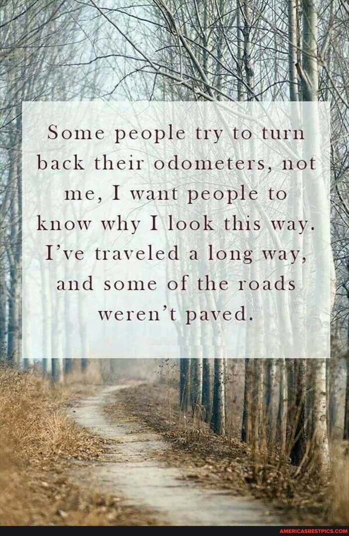 Some people try to turn back their odometers, not
me, I want people to
know why I look this way.
I've traveled a long way,
and some of the roads
weren't paved.
iF