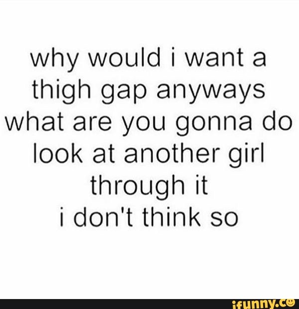 Why would i want a thigh gap anyways what are you gonna do look at