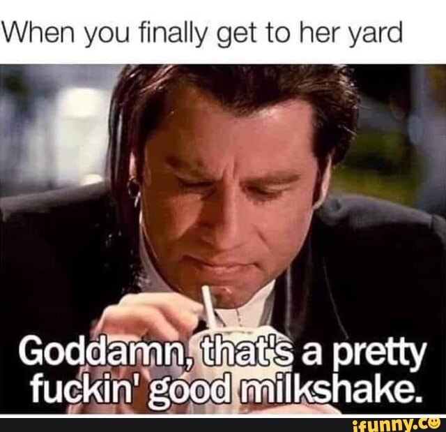 hen you finally get to her yard
Goddamn. that's a pretty fuckin good milkshake.