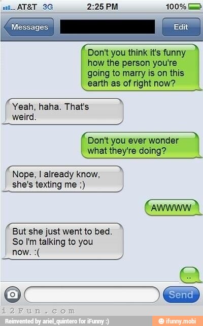 Don't you think it's funny
how the person you're
going to marry is on this
earth as of right now?
Yeah, haha. That's
Don't you ever wonder
what they're doing?
Nope, I already know,
she's texting me Gane)
ree
But she just went to bed.
So I'm talking to