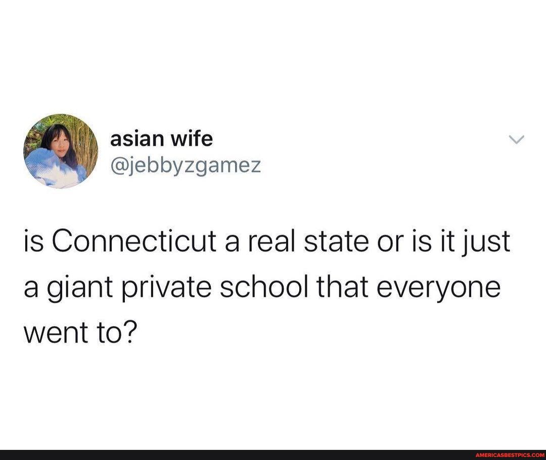 asian wife
@jebbyzgamez is Connecticut a real state or is it just
a giant private school that everyone went to?