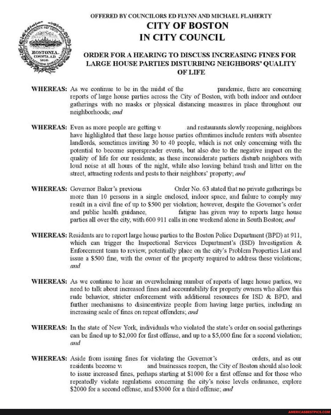 WHEREAS:
WHEREAS:
WHEREAS:
OFFERED BY COUNCILORS ED FLYNN AND MICHAEL FLAHERTY
CITY OF BOSTON IN CITY COUNCIL
ORDER FOR A HEARING TO DISCUSS INCREASING FINES FOR LARGE HOUSE PARTIES DISTURBING NEIGHBORS' QUALITY OF LIFE
WHEREAS: As we continue to be in the midst of the pandenme, there are concerning reports of large house parties across the City of Boston, with both indoor and outdoor gatherings with no masks or physical distancing measures in place throughout our neighborhoods, and
WHEREAS: Even as more people are getting v. and restaurants slowly reopening, neighbors have highlighted that these large house parties oftentimes include renters with absentee landlords, sometimes inviting 30 to 40 people, which is not only conceming with the potential to become superspreader events, but also due to the negative impact on the quality of life for our residents, as these inconsiderate partiers disturb neighbors with loud noise at all hours of the male, while also leaving behind trash and litter on the street, attracting rodents and pests to their neighbors" property; and
WHEREAS: Governor Baker's previous Order No. 63 stated that no pnvate gatherings be more than 10 persons in a single enclosed, indoor space, and failure to comply may resull ina civil fine of up to $500 per violation, however, despite the Governor's order and public health guidance, fatigue has given way to reports large house parties all over the city, with 600 911 calls in one weekend alone in South Boston; and
WHEREAS: Residents are to report large house parties to the Boston Police Department (BPD) at 911,
WHEREAS:
WHEREAS:
WHEREAS:
which can trigger the Inspectional Services Department's @SD) Investigation &
Enforcement team to review, potentially place on the city's Problem Properties List and issue a $500 fine, with the owner of the property required to address these violations, and
WHEREAS: As we continue to hear an overwhelming number of reports of large house parties, we need to talk about increased fines and accountability for property owners who allow this rude behavior, stricter enforcement with additional resources for SD & BPD, and further mechanisms to disincentivize people from having large parties, including an increasing scale of fines on repeat offenders; and
'WHEREAS: In the state of New York, individuals who elated the state's order on social gatherings can be fined up to $2,000 for first offense, and up to a $5,000 fine for a second violation; and
WHEREAS: Aside from issuing fines for violating the Goyemor's orders, and as our residents become vi and businesses reopen, the City of Boston should also look to issue increased fines, perhaps starting at $1000 for a first offense and for those who repeatedly violate regulations concemning the city's noise levels ordinance, explore
$2000 for a second offense, and $3000 for a third offense: and