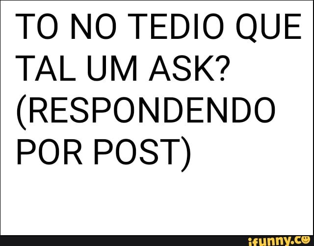 TO NO TEDIO QUE
TAL UM ASK?
(RESPONDENDO
POR POST)