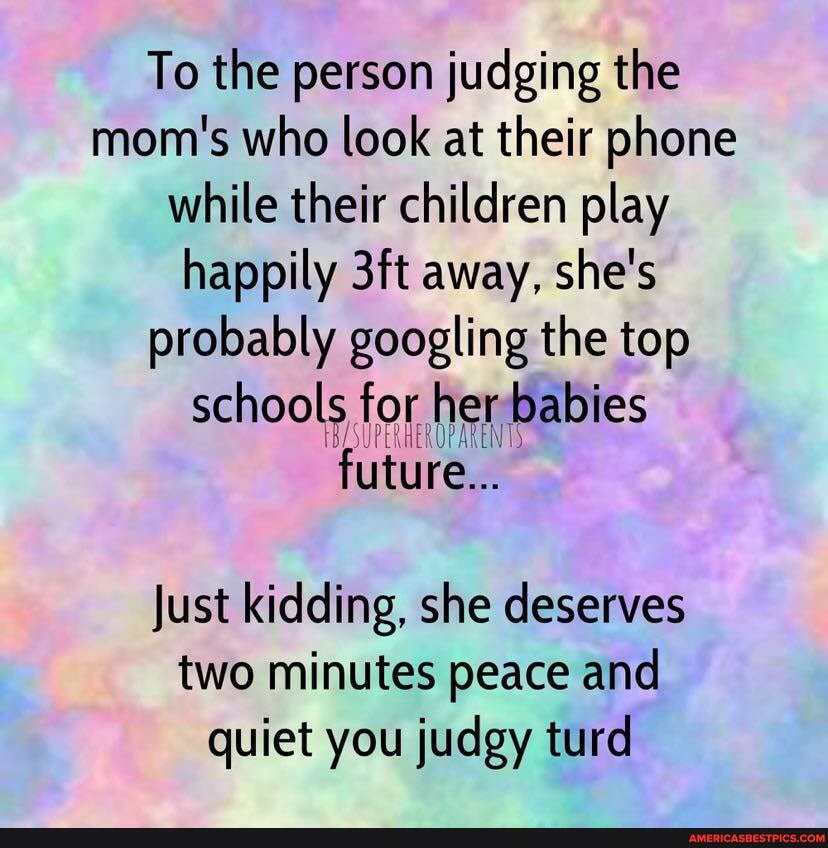 To the person judging the mom's who look at their phone while their children play happily away, she's probably googling the top schools for her babies future...
Just kidding, she deserves two minutes peace and quiet you judgy turd