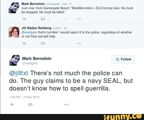 Mark Bernstein
Just now, from Gamergate Board: "MarkBernstein = Evil Corrupt Jew. He must be stopped. He must be killed."
Jill Walker Rettberg
@eastgate that's horible! I would report it tothe police, regardless of whether
'or not they help,
Mark Bernstein Follow
@jilltxt There's not much the police can do. The guy claims to be a navy SEAL, but doesn't know how to spell guerrilla.
