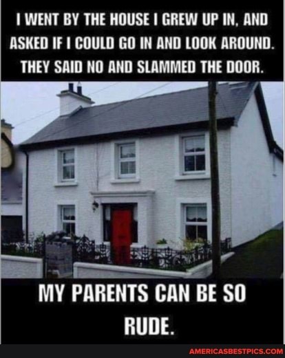 WENT BY THE HOUSE I GREW UP IN, AND ASKED IF COULD GO IN AND LOOK AROUND.
THEY SAID NO AND SLAMMED THE DOOR.
MY PARENTS CAN BE SO RUDE.