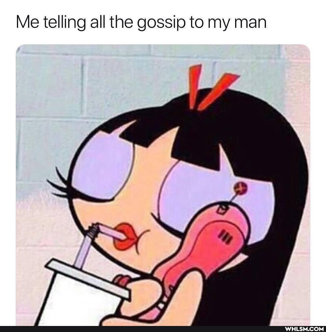 Me telling all the gossip to my man