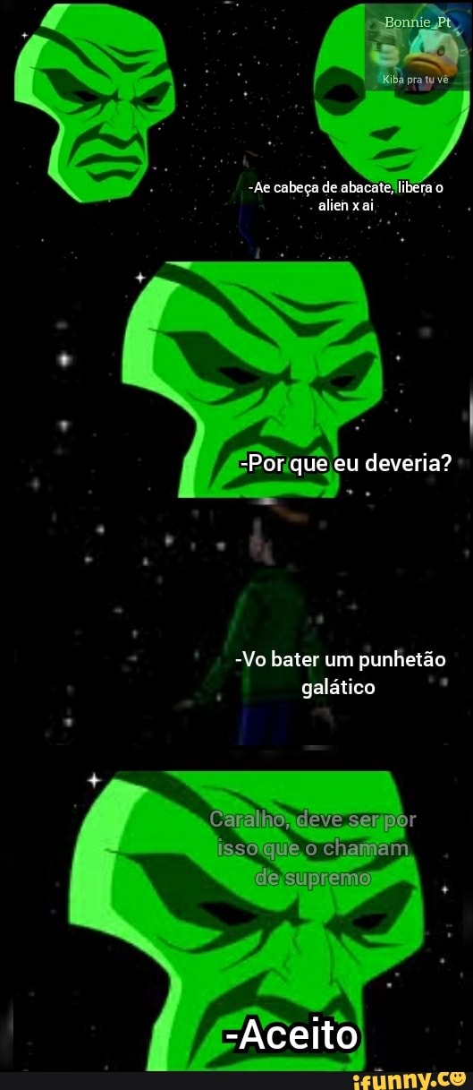-Ae cabeça de abacate libera o alien x ai
-Por que eu deveria?
-Vo bater um punhetão galático
"Caralho,
isso que chamam
de supreme
-Aceito