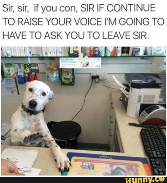 Sir, sir, if you con, SIR IF CONTINUE
TO RAISE YOUR VOICE I'M GOING TO HAVE TO ASK YOU TO LEAVE SIR.