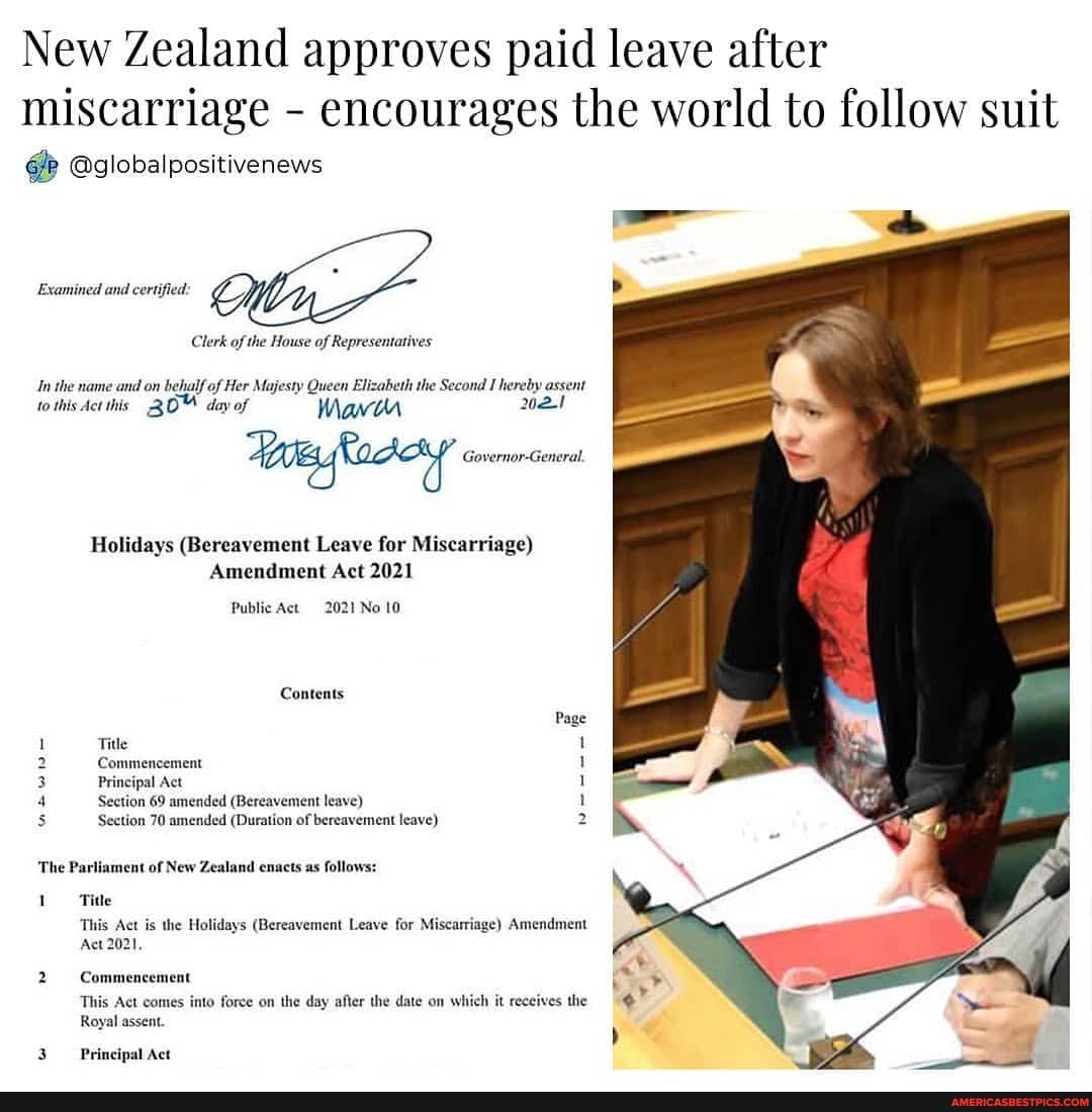 New Zealand approves paid leave after
miscarriage - encourages the world to follow suit
@globalpositivenews
Examined and certified.
Clerk of the House of Representatives
In the name and on behalf of Her Majesty Queen Elizabeth the Second I hereby assent
to this Act this, day of Main 2021
Governor-General.
Holidays (Bereavement Leave for Miscarriage)
Amendment Act 2021
Public Act 2021 No 10
Contents
Page
Title 1
2 Commencement 1
3 Principal Act 1
4 Section 69 amended (Bereavement leave) 1
Section 70 amended (Duration of bereavement leave) 2
'The Parliament of New Zealand enacts as follows:
Title
This Act is the Holidays (Bereavement Leave for Miscarriage) Amendment
Act 2021,
Commencement
This Act comes into force on the day after the date on which it receives the
Royal assent.
Principal Act