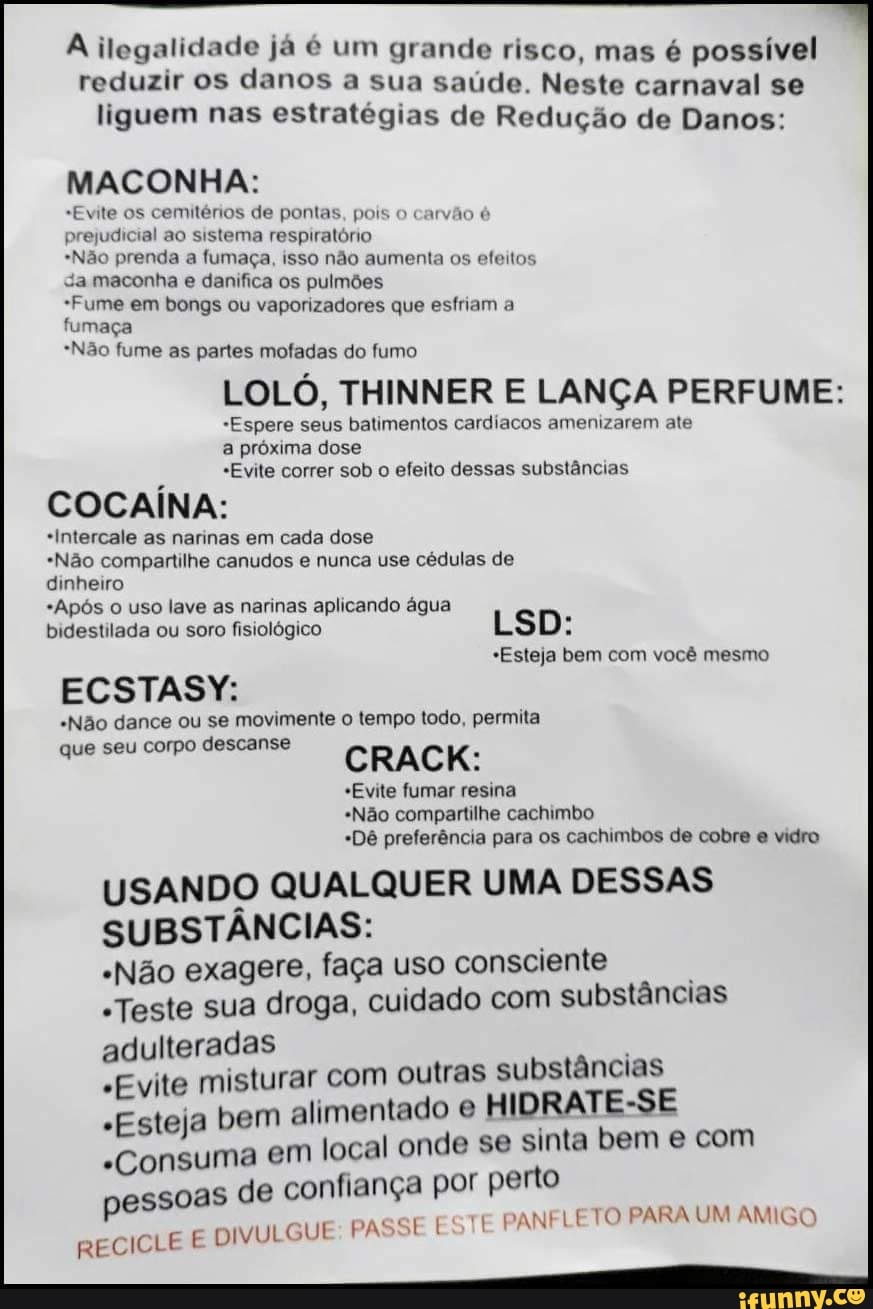 A ilegalidade já é um grande risco, mas é possível
reduzir os danos a sua saúde. Neste carnaval se
liguem nas estratégias de Redução de Danos:
MACONHA:
"Evite os cemitérios de pontas, pois o carvão é
prejudicial ao sistema respiratório
*Não prenda a fumaça, isso não aumenta os efeitos
Sa maconha e danifica os pulmões
*Fume em bongs ou vaporizadores que esfriam a
fumaça
*Não fume as partes mofadas do fumo
LOLÓ, THINNER E LANÇA PERFUME:
"Espere seus batimentos cardiacos amenizarem ate
a próxima dose
"Evite correr sob o efeito dessas substâncias
COCAÍNA:
*Intercale as narinas em cada dose
"Não compartilhe canudos e nunca use cédulas de
dinheiro
*Após o uso lave as narinas aplicando água
bidestilada ou soro fisiológico
ECSTASY:
"Não dance ou se movimente o tempo todo, permita
que seu corpo descanse
CRACK:
"Evite fumar resina
"Não compartilhe cachimbo
"Dê preferência para os cachimbos de cobre e vidro
USANDO QUALQUER UMA DESSAS
SUBSTÂNCIAS:
"Não exagere, faça uso consciente
"Teste sua droga, cuidado com substâncias
adulteradas
"Evite mistura
"Esteja bem a
"Consuma em
pessoas de co
JVULGUE PASSE f
*Esteja bem com você mesmo
r com outras substâncias
limentado e
HIDRATE-SE
local onde se sinta bem e com
nfiança por perto
TE
PANFLETO PARA UM AMIGO
RECICLE EO