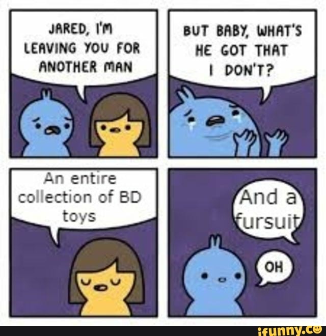 JARED,
LEAVING YOU FOR ANOTHER MAN
An entire collection of BD toys
BUT BABY, WHAT'S HE GOT THAT I DON'T?