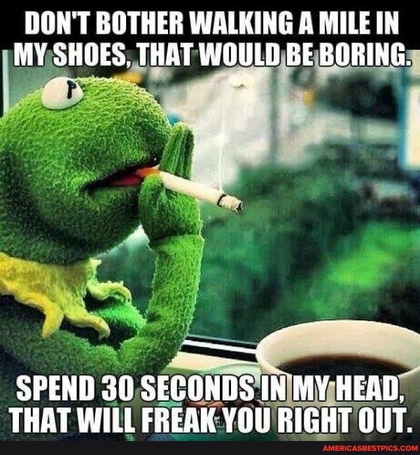 DON'T BOTHER WALKING A MILE IN MY SHOES, THAT WOULD BE BORING.
SPEND 30 SECONDS IN MY HEAD.
THAT WILL FREAK YOU RIGHT OUT.