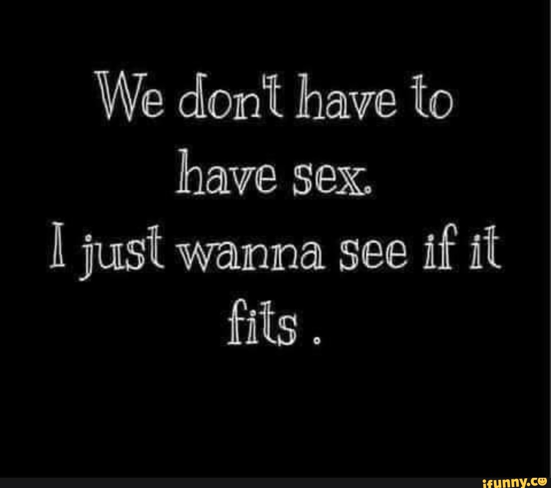 We dont have to have sex. I just wanna see if it fits - iFunny