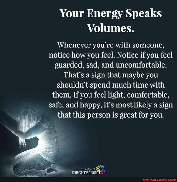 Your Energy Speaks
Volumes.
Whenever you're with someone, notice how you feel. Notice if you feel guarded, sad, and uncomfortable.
That's a sign that maybe you shouldn't spend much time with them. If you feel light, comfortable, safe, and happy, it's most likely a sign that this person is great for you.
= rre Age or