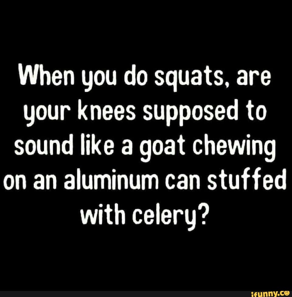 When you do squats, are your knees supposed to sound like a goat ...