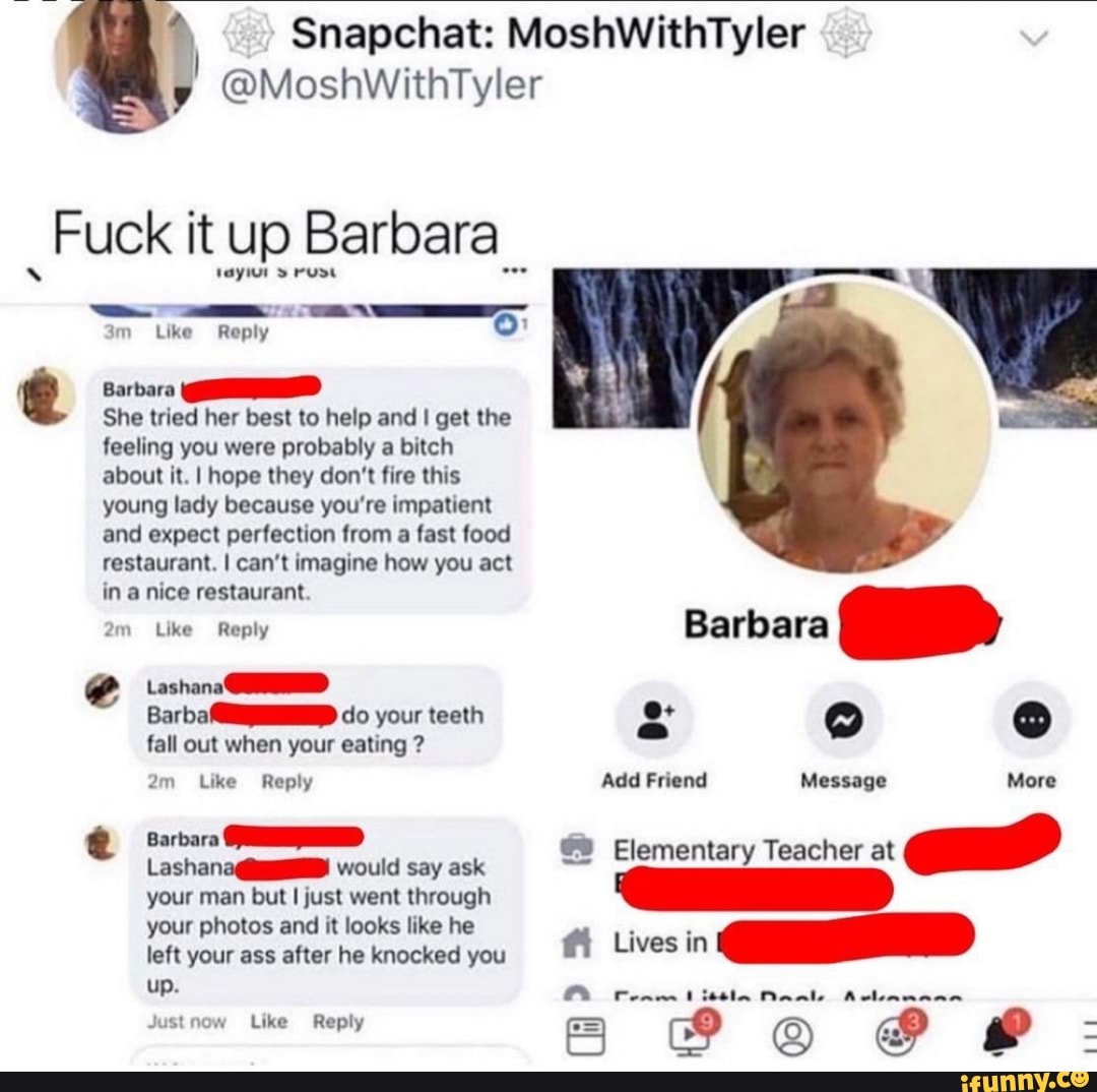 I
Fuck itup Barbara
ê
vayiur rude
3m Reply
Like
Barbara
She tried her best to help and I get the
feeling you were probably a bitch
about it. I hope they don't fire this
young lady because you're impatient
and expect perfection from
a fast food
restaurant. I can't imagine how you act
in a nice restaurant.
e
Like Reply
Lashana QUID
Barba MIND do your teeth
fall out when your eating 2m Like Reply
Barbara STD
LashanadiD! would say ask
your man but I just went through
your photos and it looks like he
left your ass after he knocked you
Jus Like Reply
e
o
so
o
Add Friend Message
A
More
Elementary Teacher at