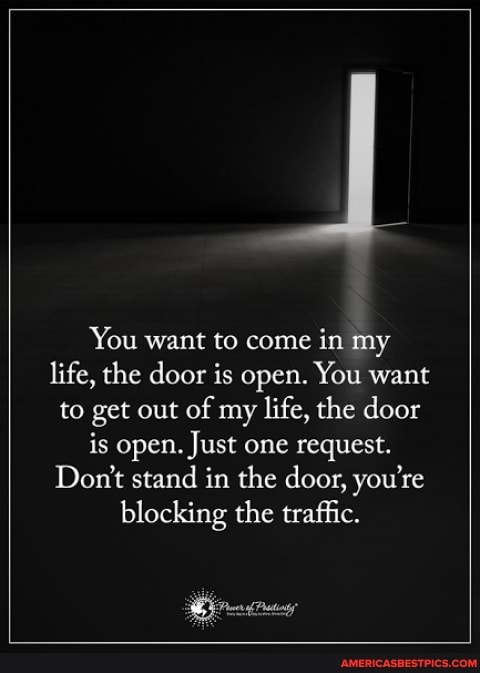 You want to come in my life, the door is open. You want to get out of my life, the door is open. Just one request.
Don't stand in the door, you're
blocking the traffic.