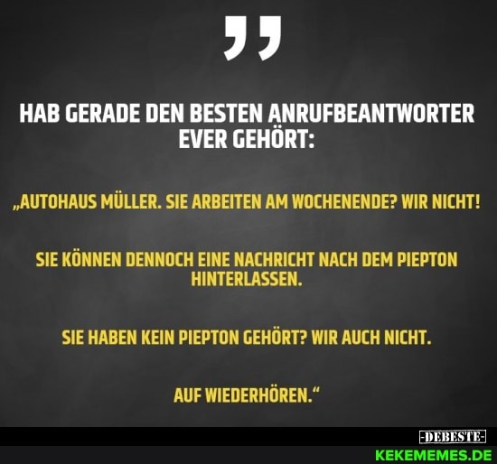 HAB GERADE DEN BESTEN ANRUFBEANTWORTER
EVER GEHÖRT:
"AUTOHAUS MÜLLER. SIE ARBEITEN AM WOCHENENDE? WIR NICHT!
SIE KÖNNEN DENNOCH EINE NACHRICHT NACH DEM PIEPTON
HINTERLASSEN.
SIE HABEN KEIN PIEPTON GEHÖRT? WIR AUCH NICHT.
AUF WIEDERHÖREN."