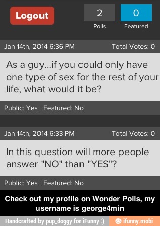 As a guy...if you could only have
one type of sex for the rest of your
life, what would it be?
Public: Yes Featured: No
In this question will more people
Public: Yes Featured: No
Check out my profile on Wonder Polls, my
username is george4min - Check out my profile on Wonder Polls, my username is george4min