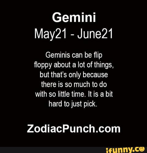 Gemini
May21 -
June21
Geminis can be flip
floppy about a lot of things,
but that’s only because
there is so much to do
with so little time. It is a bit
hard to just pick.
ZodiacPunch.com
