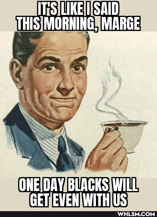 IT'S LIKE I SAID THIS MORNING, MARGE
ONE DAY BLACKS WILL GET EVEN WITH LS