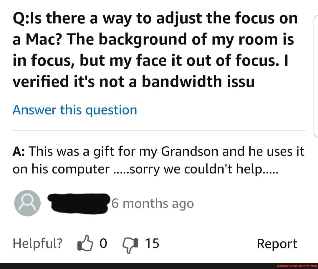 there a way to adjust the focus on a Mac? The background of my room is in focus, but my face it out of focus. I verified it's not a bandwidth issu
Answer this question
As This was a gift for my Grandson and he uses it on his computer .....sorry we couldn't help.....
months ago
Helpful? 15 Report