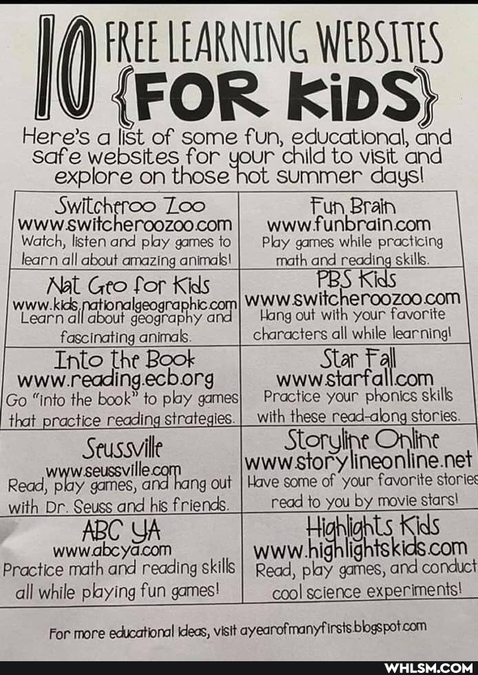 EREE LEAR
FREE LEARNING WEBSLIES
{FOR KiDS}
Here's a list of some fun, educational, and
safe websites for explore on those
child to visit and
jot Summer days!
Loo www
Switehereo
Watch, listen and play games to learn all about amazing animals!
Fun Brain www play games to Play games while practicing math and reading skills.
Ge for Kids fascinating animas.
Go "into the book" to play games} that practice reading strategies.
Kids
Hang out with your favorite
characters all while learning!
Star Fall wwwsiarfallcom
Practice your phonics skills with these read-along stories.
Seussvile out with Dr. Seuss and his friends.
ABC wwwabcya
Practice math and reading skills
all while playing fun games!
oryline Online neonline.net out I Have some of your favorite stories read to you by movie stars!
Read, play games, and conduct
For more educational ideas, visit ayearofmanyfi Irsts blogspotcom
cool science experiments!