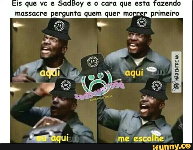 Is que vc e SadBoy e o cara que esta fazendo
massacre pergunta quem quer morrer primeiro