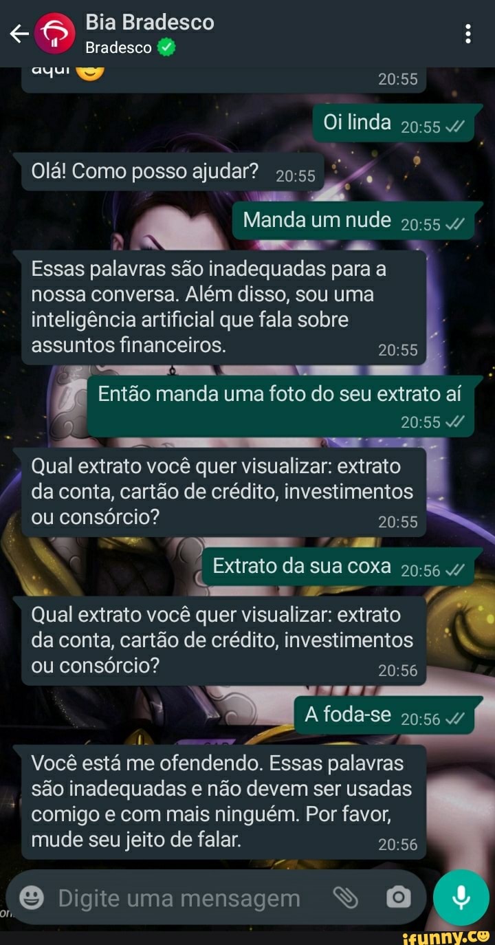 Bia Bradesco
Bradesco (2)
Oilinda
Olá! Como posso ajudar?
Manda um nude
Essas palavras são inadequadas para a nossa conversa. Além disso, sou uma inteligência artificial que fala sobre
assuntos financeiros.
mm
Então manda uma foto do seu extrato aí
Qual extrato você quer visualizar: extrato da conta, cartão de crédito, investimentos I.
ou consórcio?
Extrato da sua coxa
er.
Qual extrato você quer visualizar: extrato da conta, cartão de crédito, investimentos ou consórcio?
A foda-se
Você está me ofendendo. Essas palavras Essas Essas palavras são inadequadas e não devem ser usadas
comigo e com mais ninguém. Por favos, mude seu jeito de falar.
Digite uma mensagem S