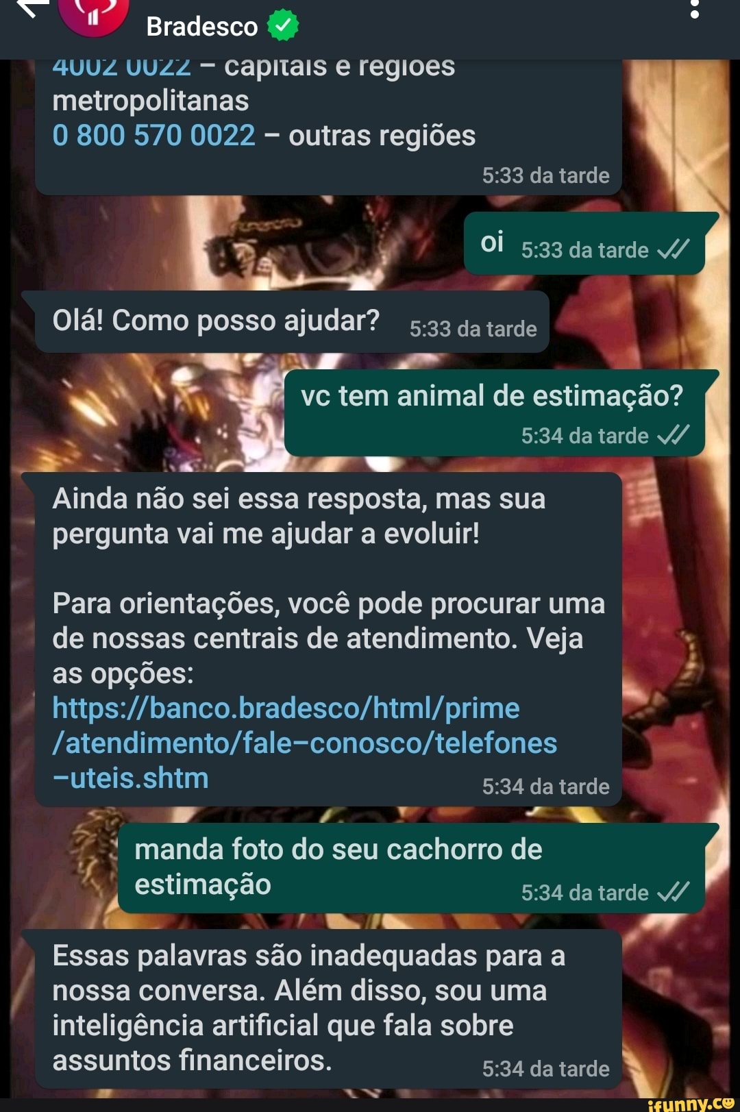 Bradesco
SUUZ UUZZ - capitais e regioes
oc
metropolitanas
O 800 570 0022 outras regiões
da tarde
DA Oi da tarde 4/
Olá! Como posso ajudar? s.33 da tarde
EN I ve tem animal de estimação? da tarde
Ainda não pergunta sei vai essa me resposta, ajudar mas evoluir! sua I I
pergunta vai me ajudar a evoluir!
Para orientações, você pode procurar uma de nossas centrais de atendimento. Veja
as opções: I
=uteis.shim da tarde manda foto do seu cachorro de estimação -34 da tarde da tarde /
Essas palavras são inadequadas para a
nossa conversa. Além disso, sou uma inteligência artificial que fala sobre
assuntos financeiros. da tarde