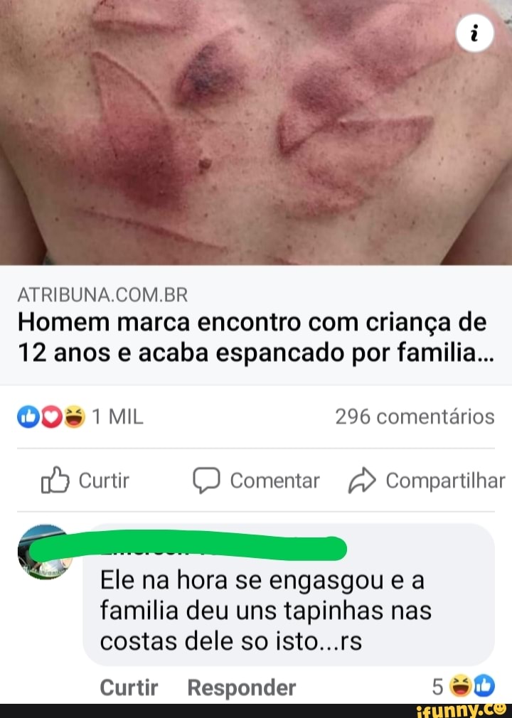 ATRIBUNA.COM.BR Homem marca encontro com criança de
12 anos e acaba espancado por familia...
MIL 296 comentários
Curtir Comentar > Compartilhar
Ele na hora se engasgou e a
família deu uns tapinhas nas costas dele so isto...rs
Curtir Responder