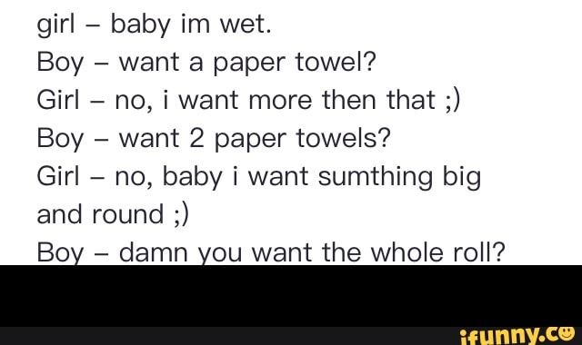 baby im wet.
want a paper towel?
Girl
no, i want more then that want 2 paper towels?
Girl
no, baby i want sumthing big
damn Ñ want the whole roll? -
