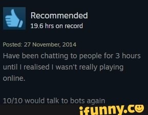 Recommended
196 hrs on record
Posted: 27 November, 2014
Have been chatting to people for 3 hours until I realised I wasn't really playing online.
would talk to bots again