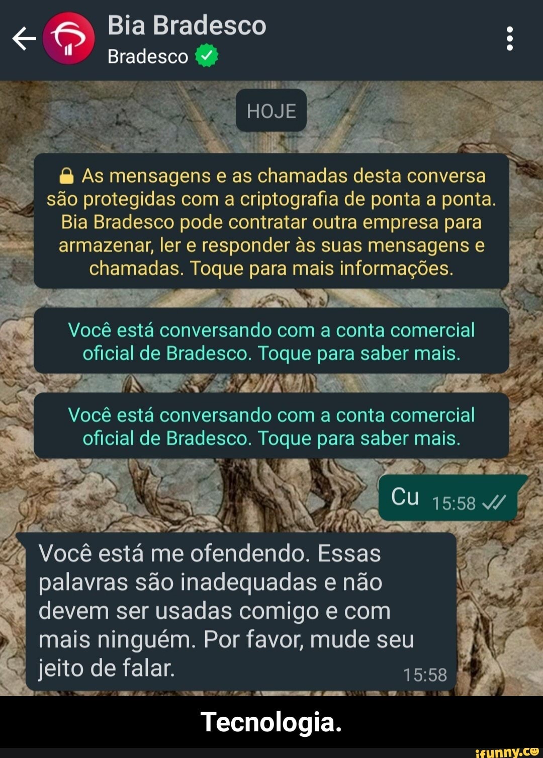 8) Bia Bradesco
Você está conversando com a conta comercial
eito de falar. 15:
Bradesco (4)
HOJE
As mensagens e as chamadas desta conversa
são protegidas com a criptografia de ponta a ponta.
Bia Bradesco pode contratar outra empresa para armazenar, ler e responder s suas mensagens e chamadas. Toque para mais informações.
oficial de Bradesco. Toque para saber mais.
Você está conversando com a conta comercial
, oficial de Bradesco. Toque para saber mais.
Você está me ofendendo. Essas palavras são inadequadas e não
devem ser usadas comigo e com
mais ninguém. Por favor, mude seu
Tecnologia. - Tecnologia.