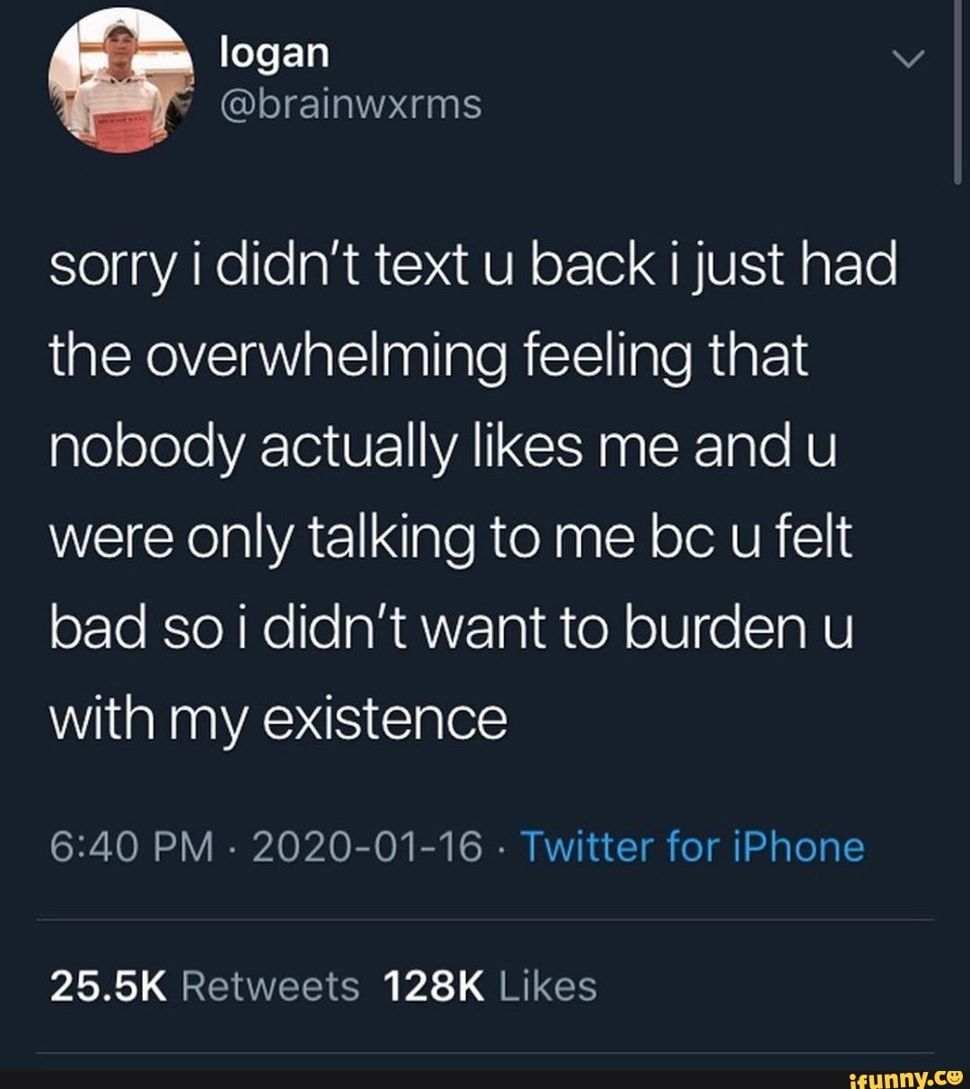 sorry i didn't text u back i just had
the overwhelming feeling that
nobody actually likes me and u
were only talking to me bc u felt
bad so i didn't want to burden u
with my existence
6:40 PM
2020-01-16
Twitter for iPhone
25.5K Retweets 128K Likes