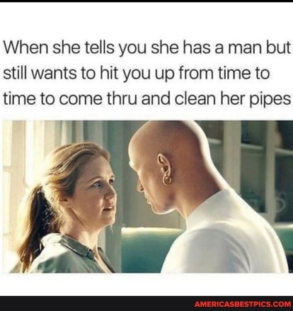 When she tells you she has a man but still wants to hit you up from time to time to come thru and clean her pipes