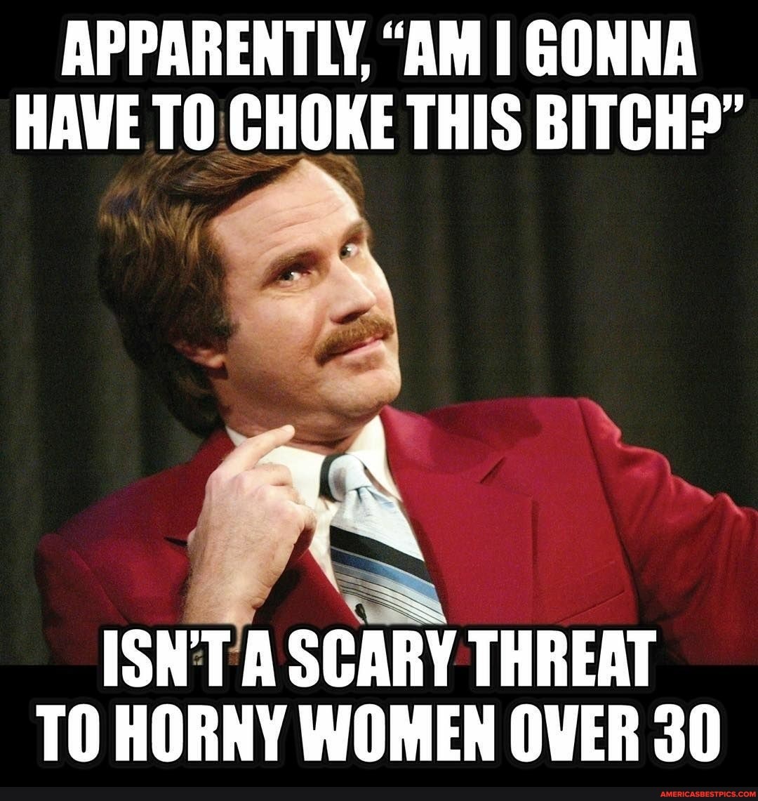 APPARENTLY, "AM I GONNA HAVE TO CHOKE THIS BITCH?"
Se
ISN'T A SCARY THREAT TO HORNY WOMEN OVER 30